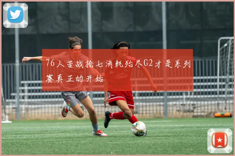 76人苦战抢七消耗殆尽G2才是系列赛真正的开始