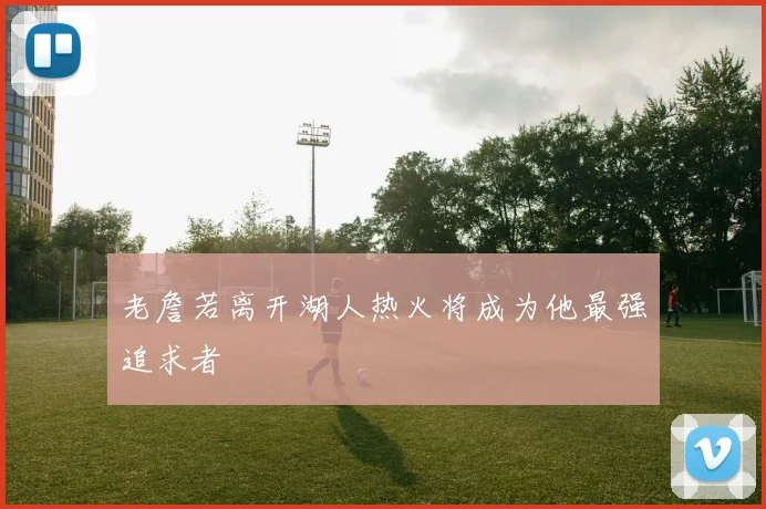 老詹若离开湖人热火将成为他最强追求者