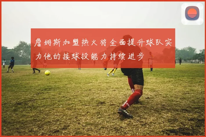 詹姆斯加盟热火将全面提升球队实力他的接球投能力持续进步