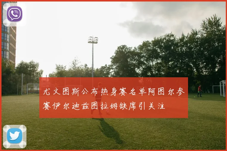 尤文图斯公布热身赛名单阿图尔参赛伊尔迪兹图拉姆缺席引关注