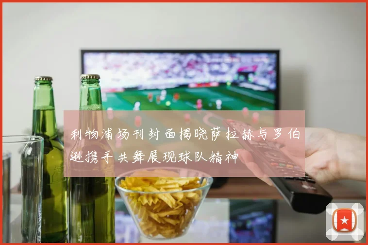 利物浦场刊封面揭晓萨拉赫与罗伯逊携手共舞展现球队精神