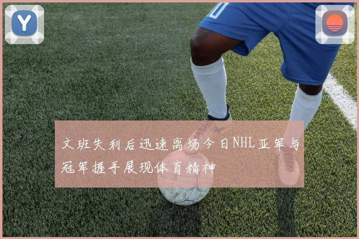 文班失利后迅速离场今日NHL亚军与冠军握手展现体育精神
