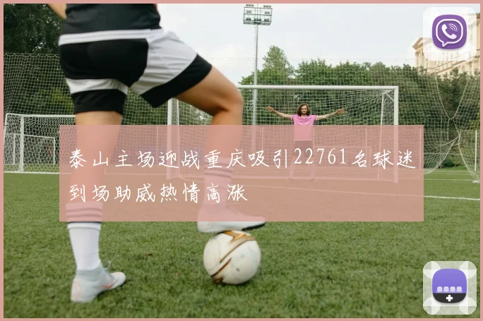 泰山主场迎战重庆吸引22761名球迷到场助威热情高涨