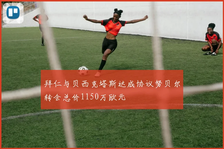 拜仁与贝西克塔斯达成协议努贝尔转会总价1150万欧元