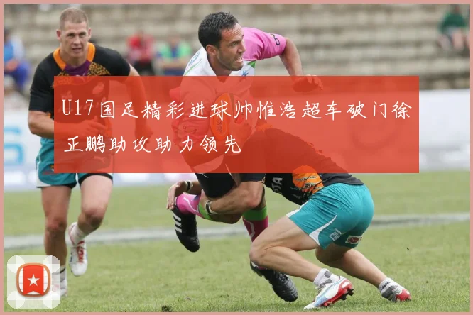 U17国足精彩进球帅惟浩超车破门徐正鹏助攻助力领先