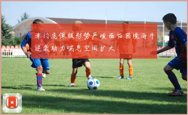 津门虎保级形势严峻面临困境海牛逆袭助力喘息空间扩大