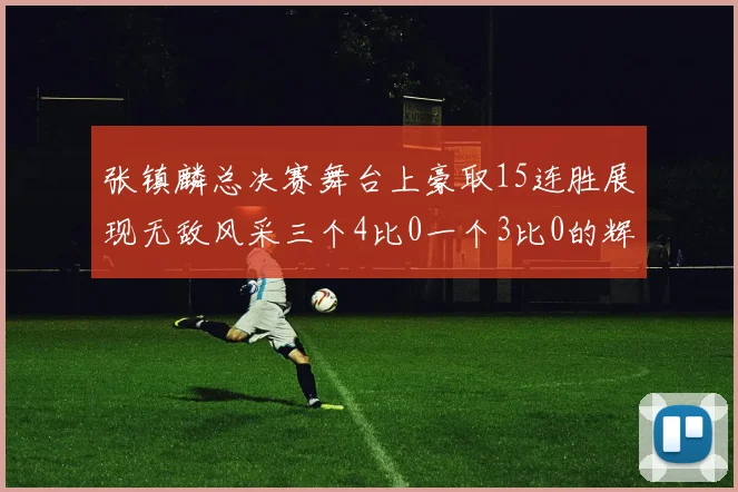 张镇麟总决赛舞台上豪取15连胜展现无敌风采三个4比0一个3比0的辉煌战绩