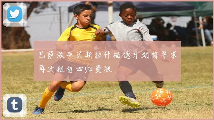 巴萨放弃买断拉什福德计划将寻求再次租借回归曼联