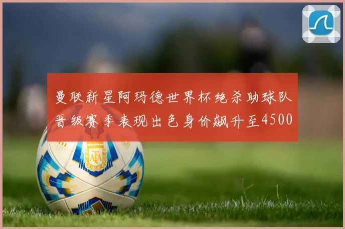 曼联新星阿玛德世界杯绝杀助球队晋级赛季表现出色身价飙升至4500万欧