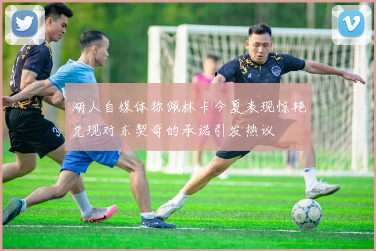 湖人自媒体称佩林卡今夏表现惊艳兑现对东契奇的承诺引发热议