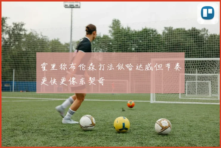 霍里称布伦森打法似哈达威但节奏更快更像东契奇