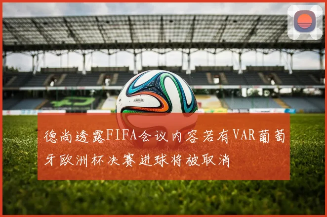 德尚透露FIFA会议内容若有VAR葡萄牙欧洲杯决赛进球将被取消