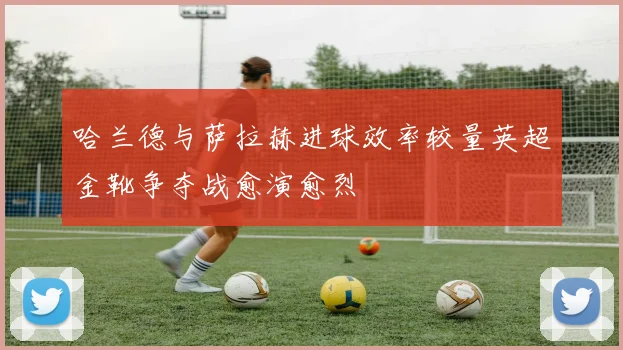 哈兰德与萨拉赫进球效率较量英超金靴争夺战愈演愈烈