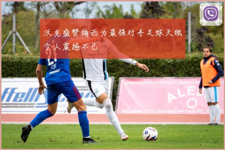 沃克盛赞梅西为最强对手足球天赋令人震撼不已
