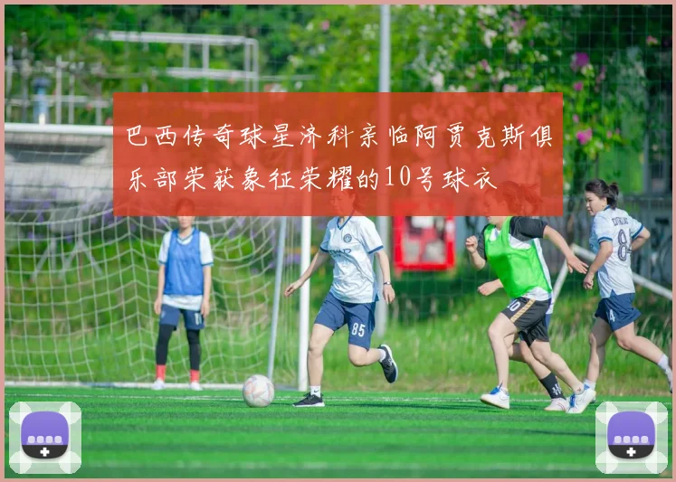 巴西传奇球星济科亲临阿贾克斯俱乐部荣获象征荣耀的10号球衣