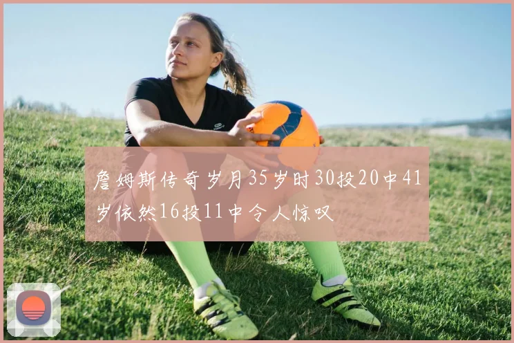 詹姆斯传奇岁月35岁时30投20中41岁依然16投11中令人惊叹