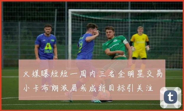 火媒曝短短一周内三名全明星交易小卡布朗浓眉或成新目标引关注