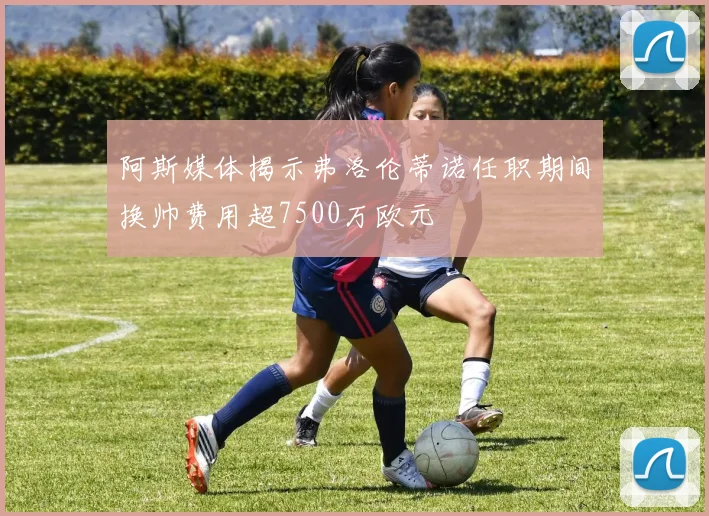 阿斯媒体揭示弗洛伦蒂诺任职期间换帅费用超7500万欧元