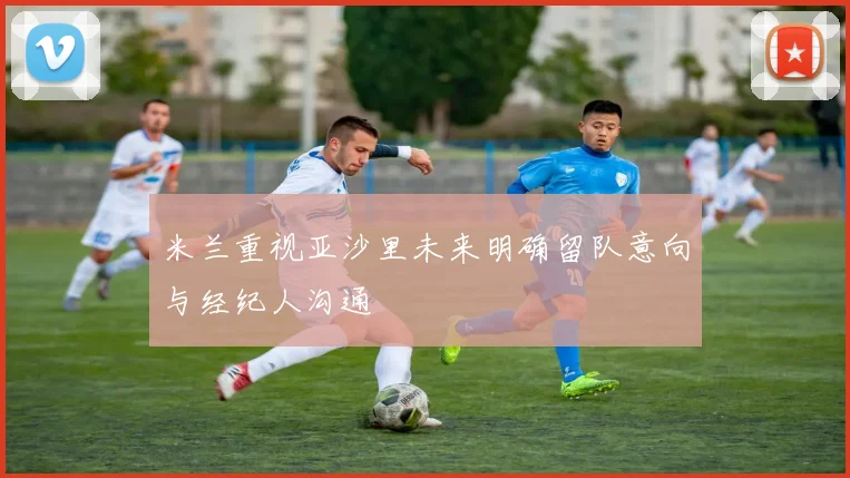 米兰重视亚沙里未来明确留队意向与经纪人沟通