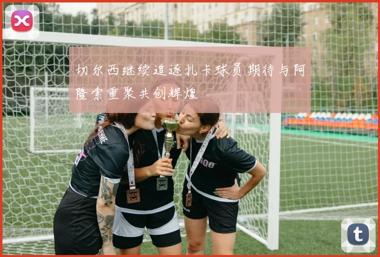 切尔西继续追逐扎卡球员期待与阿隆索重聚共创辉煌