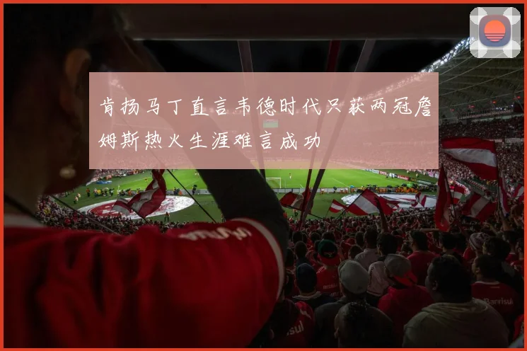 肯扬马丁直言韦德时代只获两冠詹姆斯热火生涯难言成功