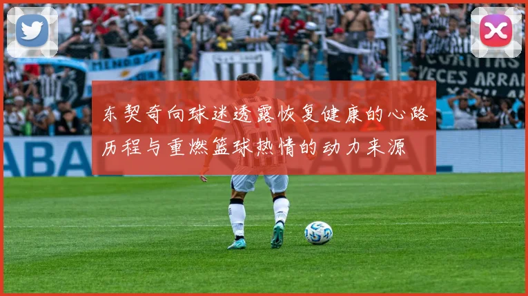 东契奇向球迷透露恢复健康的心路历程与重燃篮球热情的动力来源