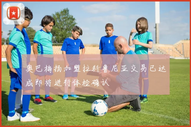 奥巴梅扬加盟拉科鲁尼亚交易已达成即将进行体检确认