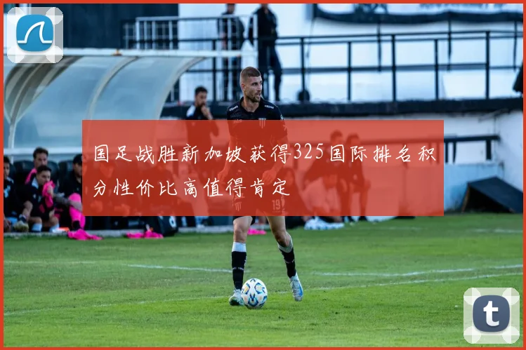 国足战胜新加坡获得325国际排名积分性价比高值得肯定