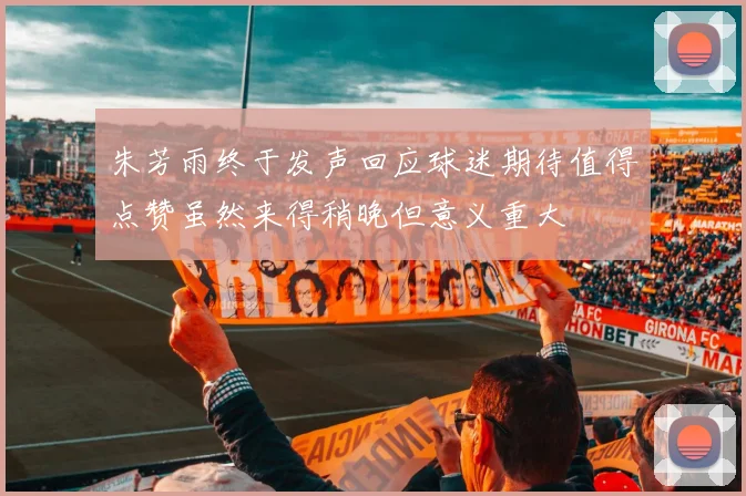 朱芳雨终于发声回应球迷期待值得点赞虽然来得稍晚但意义重大