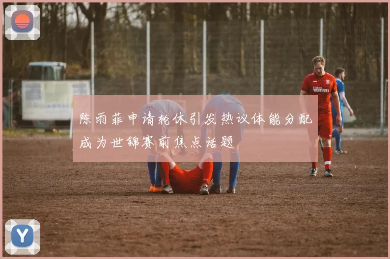 陈雨菲申请轮休引发热议体能分配成为世锦赛前焦点话题