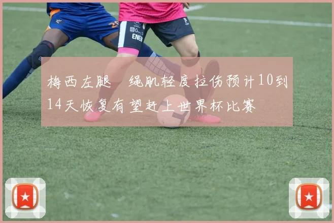 梅西左腿腘绳肌轻度拉伤预计10到14天恢复有望赶上世界杯比赛