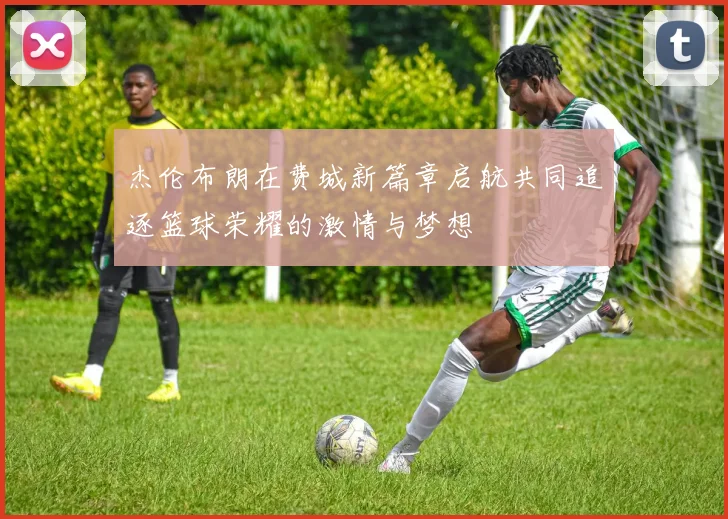 杰伦布朗在费城新篇章启航共同追逐篮球荣耀的激情与梦想